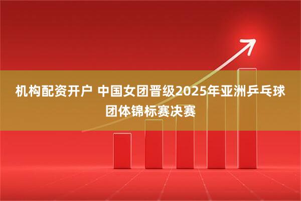 机构配资开户 中国女团晋级2025年亚洲乒乓球团体锦标赛决赛