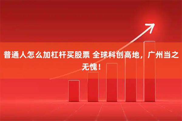 普通人怎么加杠杆买股票 全球科创高地，广州当之无愧！