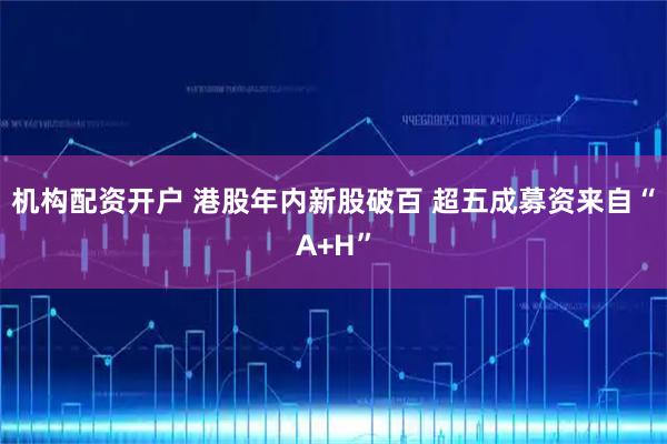 机构配资开户 港股年内新股破百 超五成募资来自“A+H”