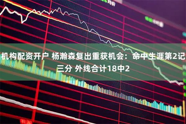 机构配资开户 杨瀚森复出重获机会：命中生涯第2记三分 外线合计18中2