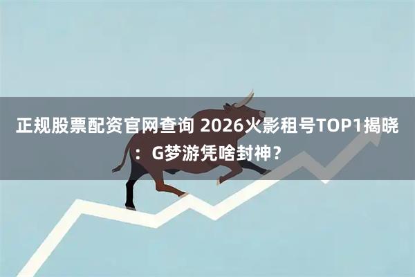 正规股票配资官网查询 2026火影租号TOP1揭晓：G梦游凭啥封神？