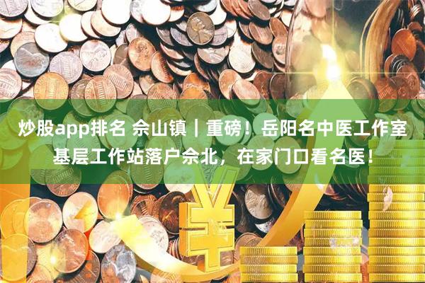 炒股app排名 佘山镇｜重磅！岳阳名中医工作室基层工作站落户佘北，在家门口看名医！