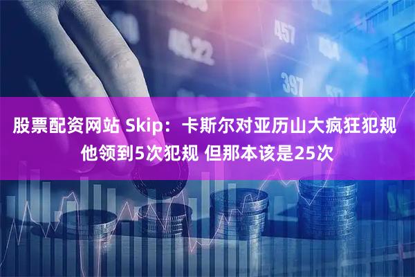 股票配资网站 Skip：卡斯尔对亚历山大疯狂犯规 他领到5次犯规 但那本该是25次