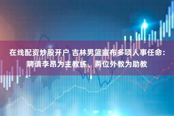 在线配资炒股开户 吉林男篮宣布多项人事任命：聘请李昂为主教练、两位外教为助教