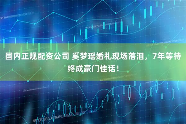 国内正规配资公司 奚梦瑶婚礼现场落泪，7年等待终成豪门佳话！